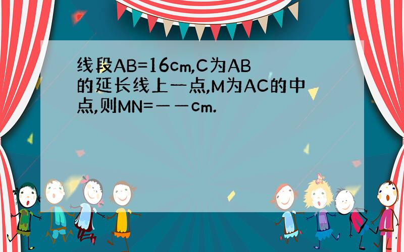 线段AB=16cm,C为AB的延长线上一点,M为AC的中点,则MN=——cm.