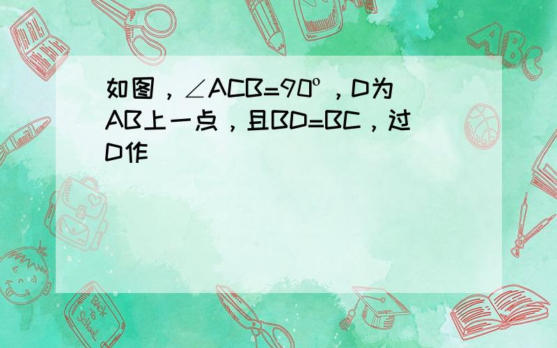 如图，∠ACB=90º，D为AB上一点，且BD=BC，过D作