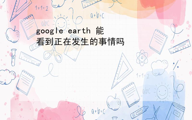 google earth 能看到正在发生的事情吗