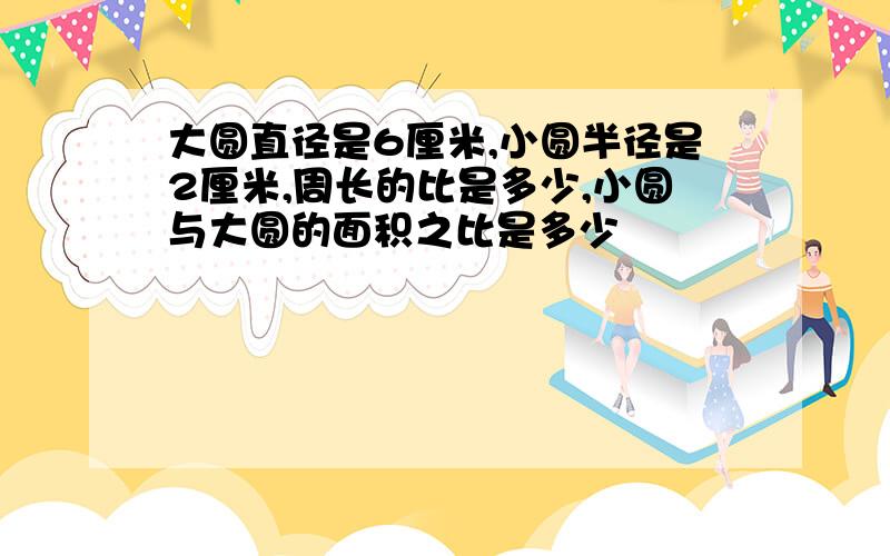 大圆直径是6厘米,小圆半径是2厘米,周长的比是多少,小圆与大圆的面积之比是多少