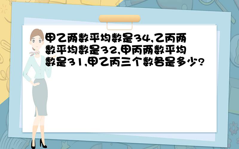 甲乙两数平均数是34,乙丙两数平均数是32,甲丙两数平均数是31,甲乙丙三个数各是多少?