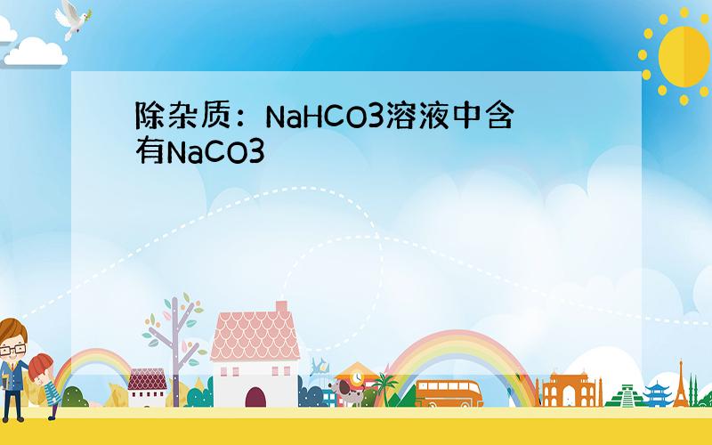 除杂质：NaHCO3溶液中含有NaCO3