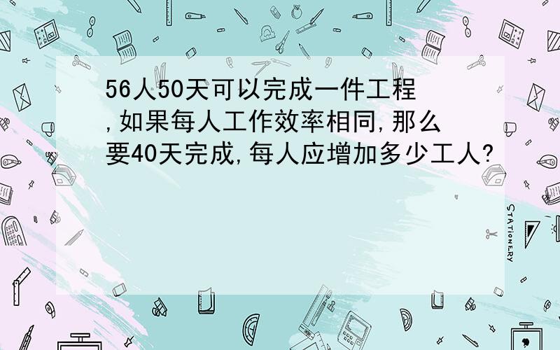 56人50天可以完成一件工程,如果每人工作效率相同,那么要40天完成,每人应增加多少工人?