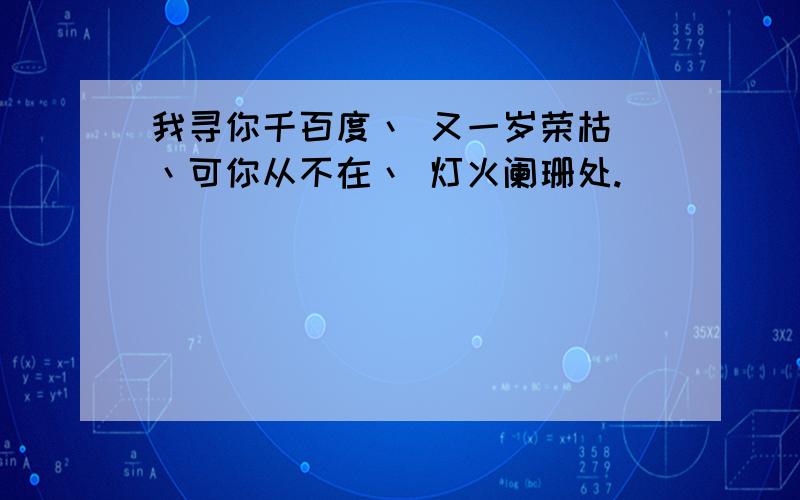 我寻你千百度丶 又一岁荣枯 丶可你从不在丶 灯火阑珊处.