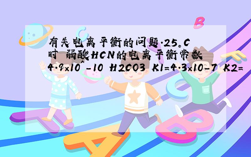 有关电离平衡的问题.25°C时 弱酸HCN的电离平衡常数4.9×10^-10 H2CO3 K1=4.3×10-7 K2=