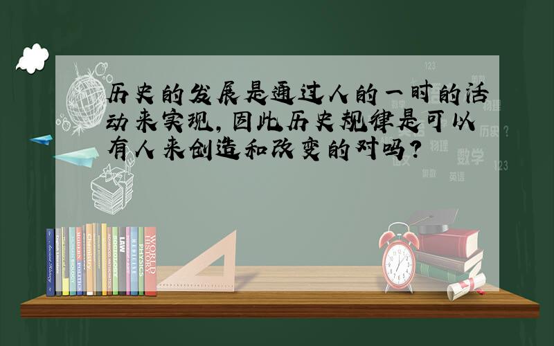 历史的发展是通过人的一时的活动来实现,因此历史规律是可以有人来创造和改变的对吗?