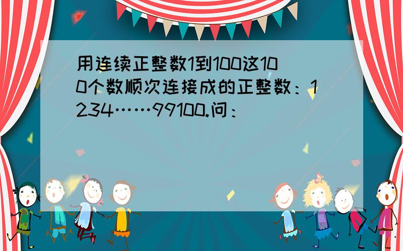 用连续正整数1到100这100个数顺次连接成的正整数：1234……99100.问：