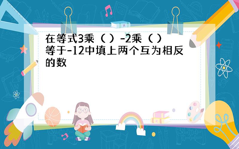 在等式3乘（ ）-2乘（ ）等于-12中填上两个互为相反的数