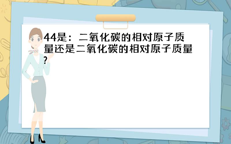 44是：二氧化碳的相对原子质量还是二氧化碳的相对原子质量?