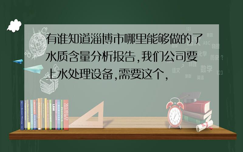 有谁知道淄博市哪里能够做的了水质含量分析报告,我们公司要上水处理设备,需要这个,