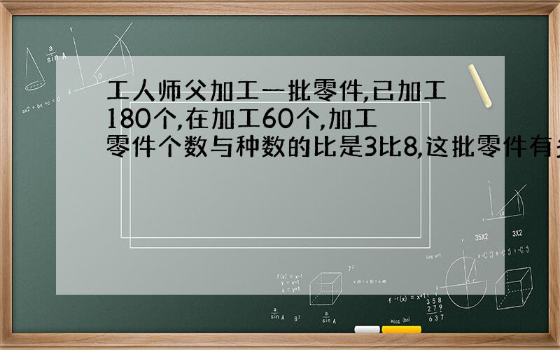 工人师父加工一批零件,已加工180个,在加工60个,加工零件个数与种数的比是3比8,这批零件有多少个