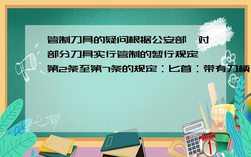 管制刀具的疑问根据公安部《对部分刀具实行管制的暂行规定》第2条至第7条的规定：匕首：带有刀柄、刀格和血槽,刀尖角度小于6