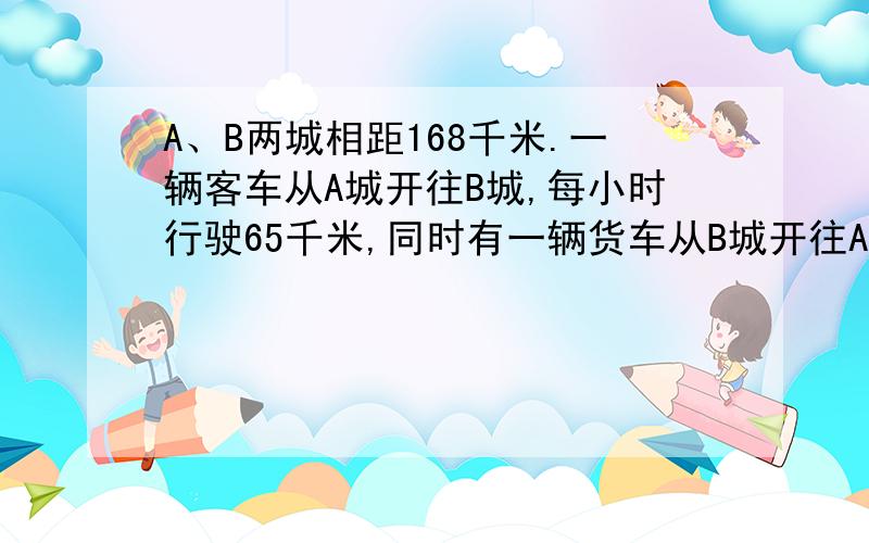 A、B两城相距168千米.一辆客车从A城开往B城,每小时行驶65千米,同时有一辆货车从B城开往A城,经过四分之三小时两车