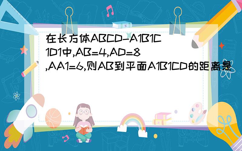 在长方体ABCD-A1B1C1D1中,AB=4,AD=8,AA1=6,则AB到平面A1B1CD的距离是