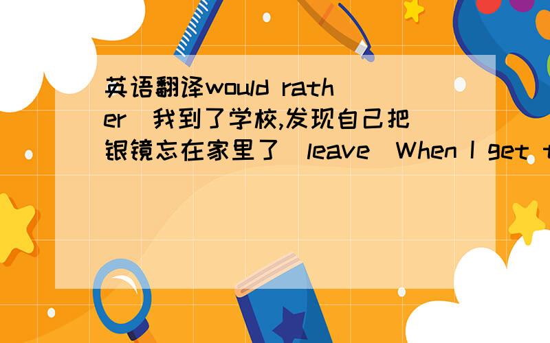 英语翻译would rather）我到了学校,发现自己把银镜忘在家里了（leave）When I get to scho