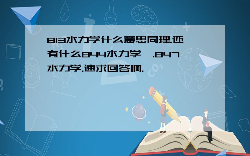 813水力学什么意思同理.还有什么844水力学Ⅱ.847水力学.速求回答啊.