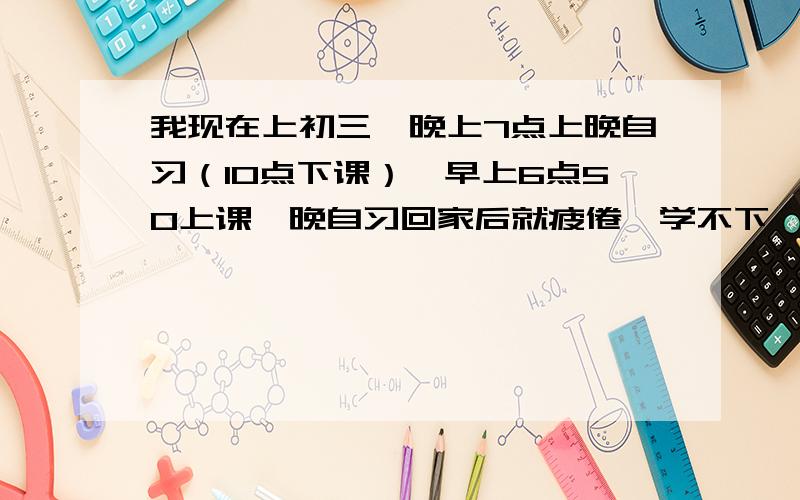 我现在上初三,晚上7点上晚自习（10点下课）,早上6点50上课,晚自习回家后就疲倦,学不下,怎么办?