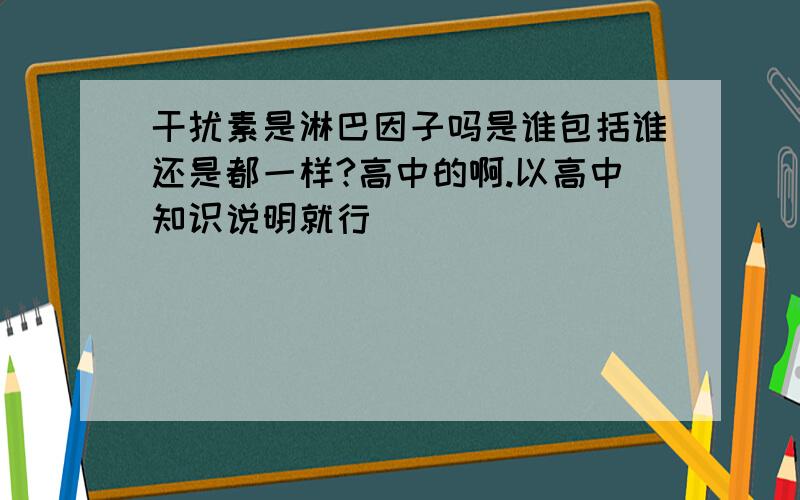 干扰素是淋巴因子吗是谁包括谁还是都一样?高中的啊.以高中知识说明就行