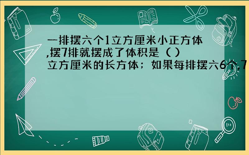 一排摆六个1立方厘米小正方体,摆7排就摆成了体积是（ ）立方厘米的长方体；如果每排摆六6个,7