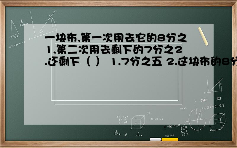 一块布,第一次用去它的8分之1,第二次用去剩下的7分之2.还剩下（ ） 1.7分之五 2.这块布的8分之五