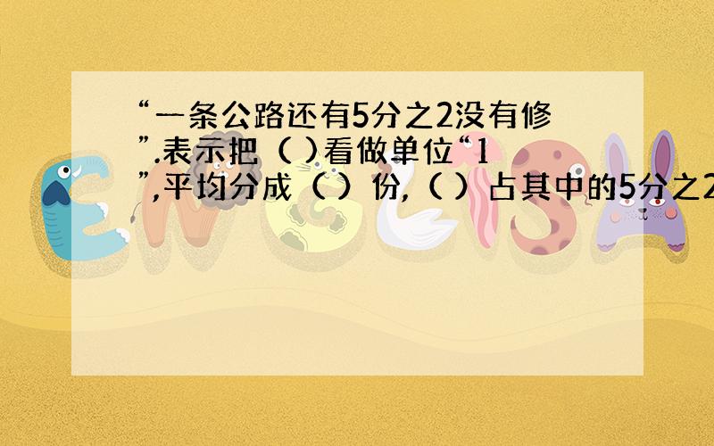 “一条公路还有5分之2没有修”.表示把（ )看做单位“1”,平均分成（ ）份,（ ）占其中的5分之2,1-5分之2表示（