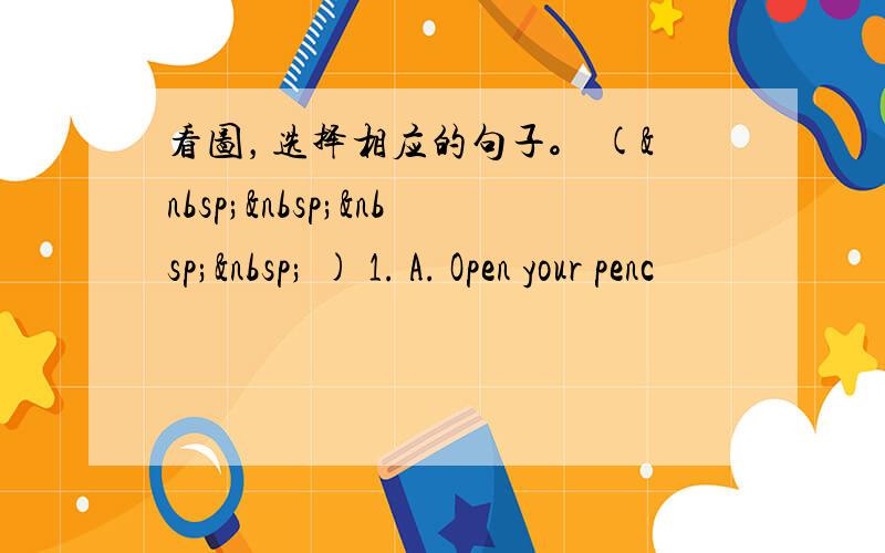 看图，选择相应的句子。 (     ) 1. A. Open your penc