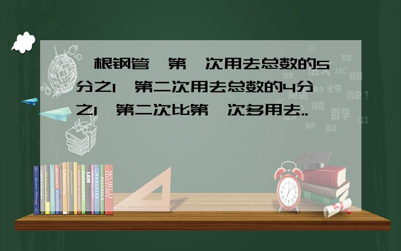 一根钢管,第一次用去总数的5分之1,第二次用去总数的4分之1,第二次比第一次多用去..