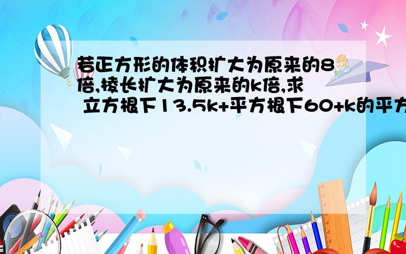 若正方形的体积扩大为原来的8倍,棱长扩大为原来的k倍,求 立方根下13.5k+平方根下60+k的平方 的值.