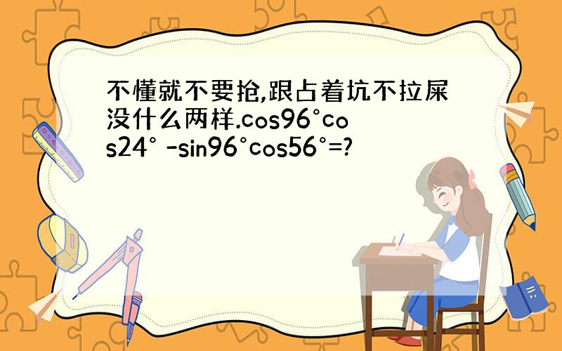 不懂就不要抢,跟占着坑不拉屎没什么两样.cos96°cos24° -sin96°cos56°=?