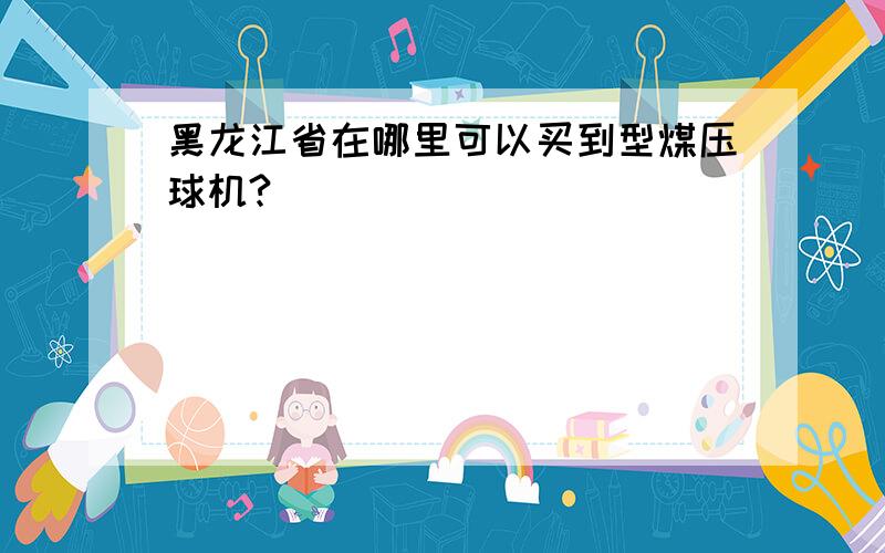 黑龙江省在哪里可以买到型煤压球机?