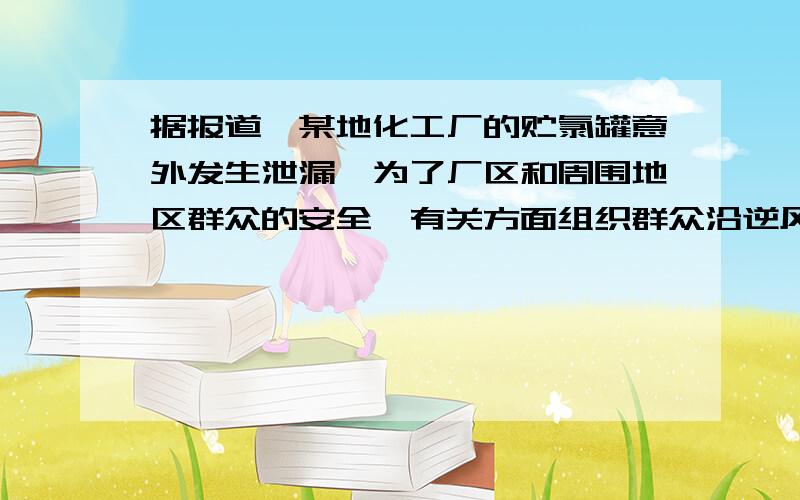 据报道,某地化工厂的贮氯罐意外发生泄漏,为了厂区和周围地区群众的安全,有关方面组织群众沿逆风方向疏散；同时,迅速赶到的消