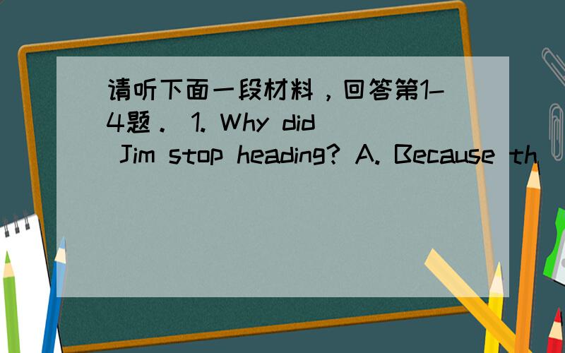 请听下面一段材料，回答第1-4题。 1. Why did Jim stop heading? A. Because th