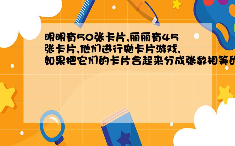 明明有50张卡片,丽丽有45张卡片,他们进行抛卡片游戏,如果把它们的卡片合起来分成张数相等的若干小组,