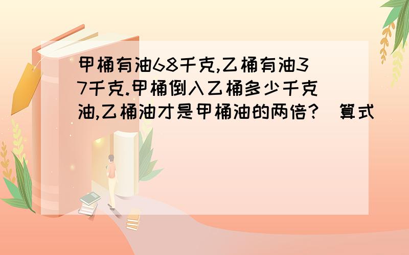 甲桶有油68千克,乙桶有油37千克.甲桶倒入乙桶多少千克油,乙桶油才是甲桶油的两倍?(算式)