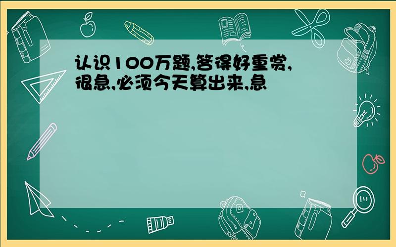 认识100万题,答得好重赏,很急,必须今天算出来,急