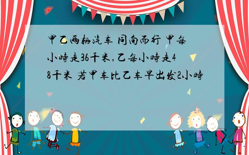 甲乙两辆汽车 同向而行 甲每小时走36千米,乙每小时走48千米 若甲车比乙车早出发2小时