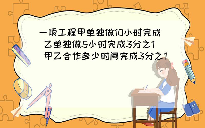 一项工程甲单独做10小时完成 乙单独做5小时完成3分之1 甲乙合作多少时间完成3分之1