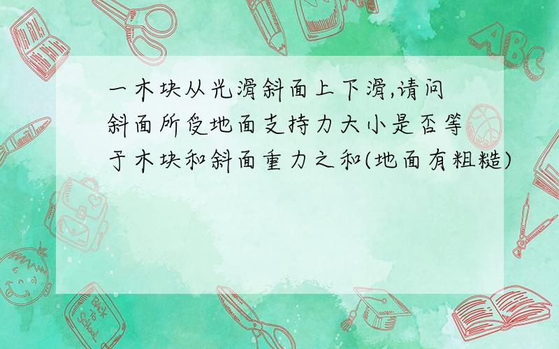 一木块从光滑斜面上下滑,请问斜面所受地面支持力大小是否等于木块和斜面重力之和(地面有粗糙)