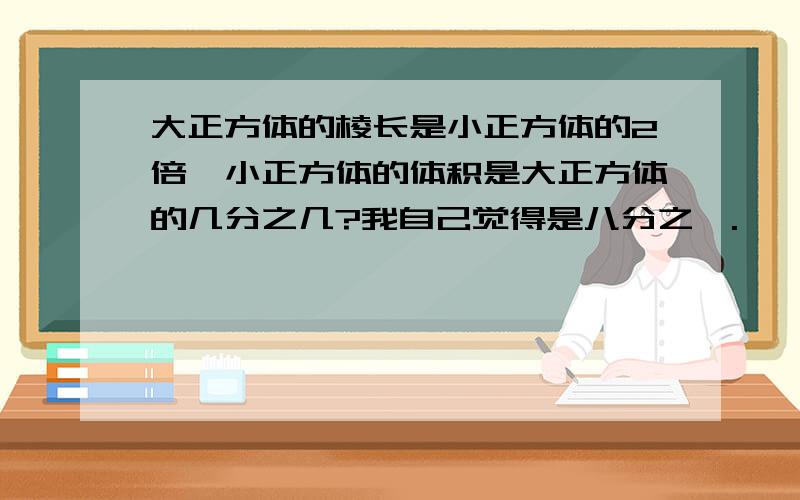 大正方体的棱长是小正方体的2倍,小正方体的体积是大正方体的几分之几?我自己觉得是八分之一.