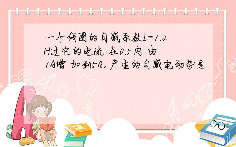 一个线圈的自感系数L=1.2H过它的电流 在0.5内 由1A增 加到5A,产生的自感电动势是