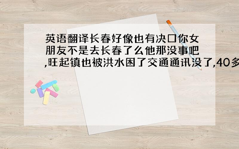 英语翻译长春好像也有决口你女朋友不是去长春了么他那没事吧,旺起镇也被洪水困了交通通讯没了,40多个桥梁被冲毁了