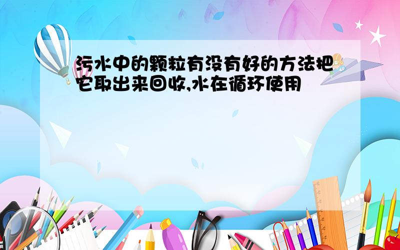 污水中的颗粒有没有好的方法把它取出来回收,水在循环使用