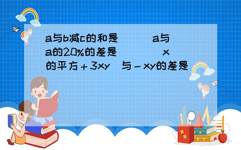 a与b减c的和是（ ） a与a的20%的差是（ ） （x的平方＋3xy）与－xy的差是 （ ）