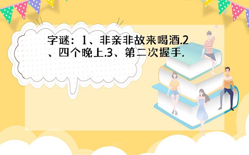 字谜：1、非亲非故来喝酒.2、四个晚上.3、第二次握手.