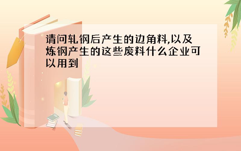 请问轧钢后产生的边角料,以及炼钢产生的这些废料什么企业可以用到