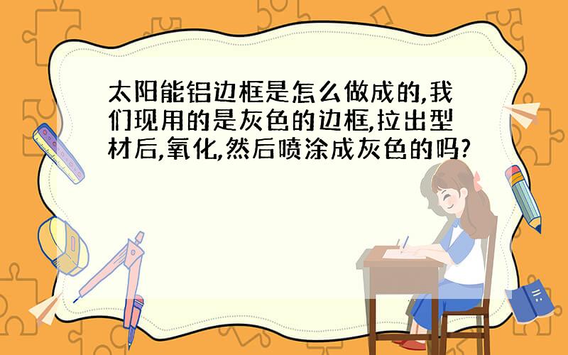 太阳能铝边框是怎么做成的,我们现用的是灰色的边框,拉出型材后,氧化,然后喷涂成灰色的吗?