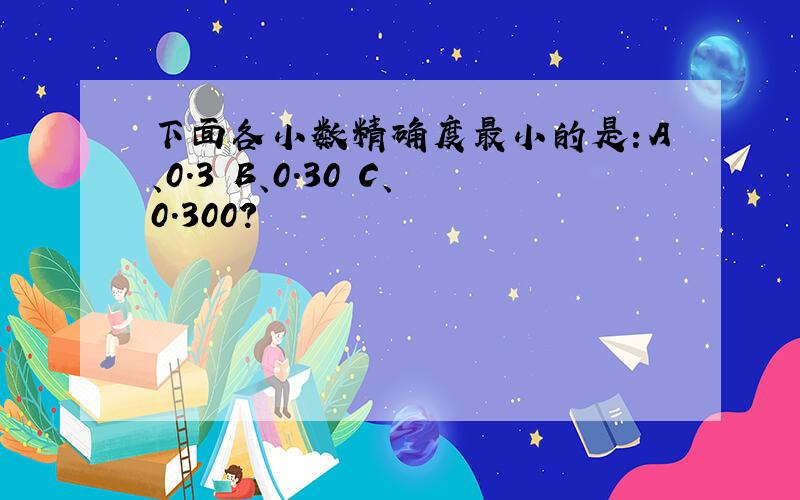 下面各小数精确度最小的是：A、0.3 B、0.30 C、0.300?