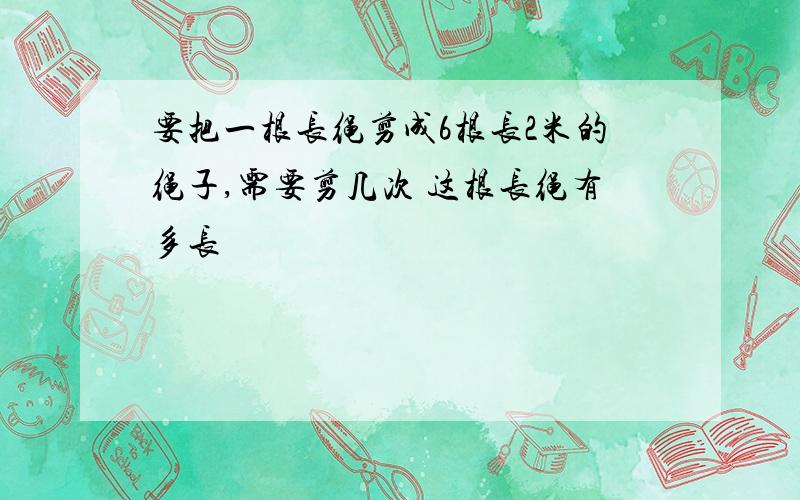 要把一根长绳剪成6根长2米的绳子,需要剪几次 这根长绳有多长