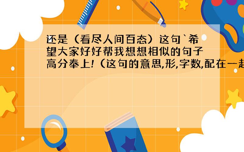 还是（看尽人间百态）这句`希望大家好好帮我想想相似的句子高分奉上!（这句的意思,形,字数,配在一起看起来协调的句子）拜托