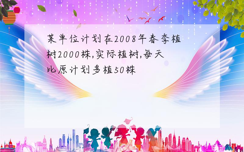 某单位计划在2008年春季植树2000株,实际植树,每天比原计划多植50株